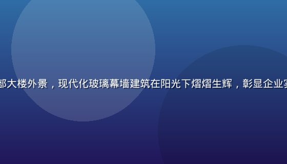 hth品牌总部大楼外景，现代化玻璃幕墙建筑在阳光下熠熠生辉，彰显企业实力与专业形象